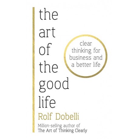 The Art of the Good Life: Clear Thinking for Business and a Better Life The Art of the Good Life: Clear Thinking for Business and a Better Life